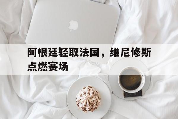 阿根廷轻取法国，维尼修斯点燃赛场